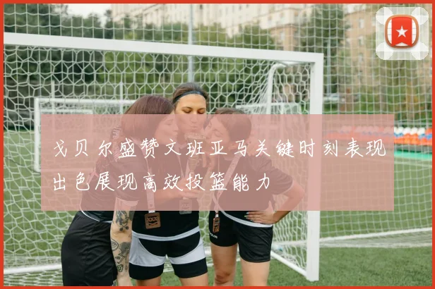 戈贝尔盛赞文班亚马关键时刻表现出色展现高效投篮能力