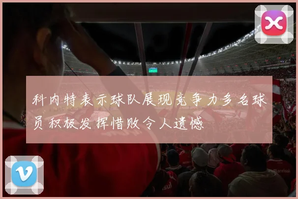 科内特表示球队展现竞争力多名球员积极发挥惜败令人遗憾