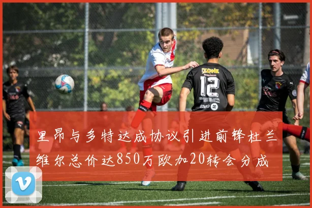 里昂与多特达成协议引进前锋杜兰维尔总价达850万欧加20转会分成
