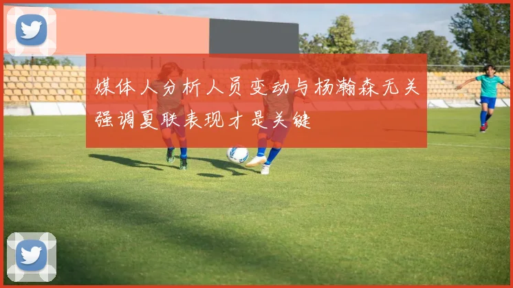 媒体人分析人员变动与杨瀚森无关强调夏联表现才是关键