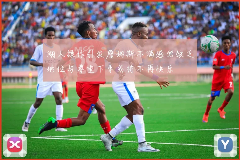 湖人操作引发詹姆斯不满感觉缺乏地位与尊重下季或将不再快乐