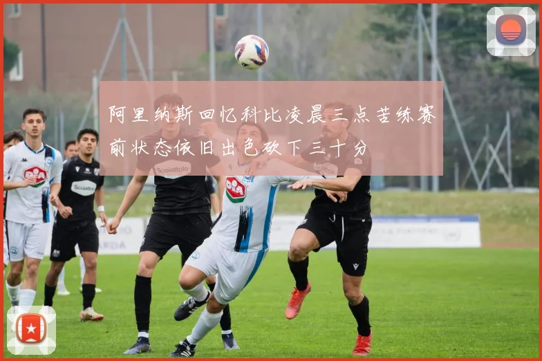 阿里纳斯回忆科比凌晨三点苦练赛前状态依旧出色砍下三十分