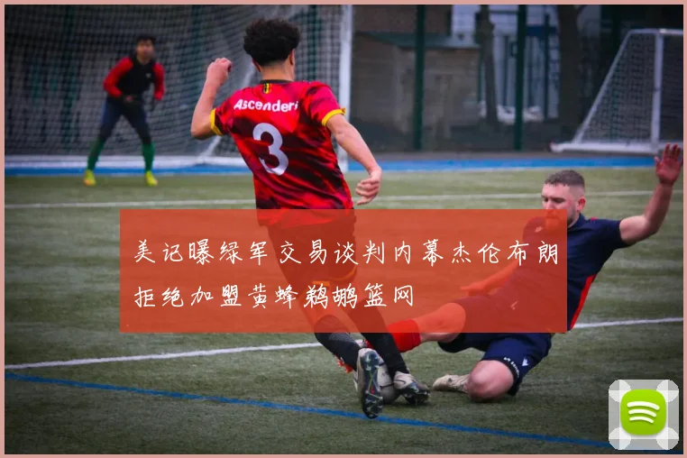美记曝绿军交易谈判内幕杰伦布朗拒绝加盟黄蜂鹈鹕篮网