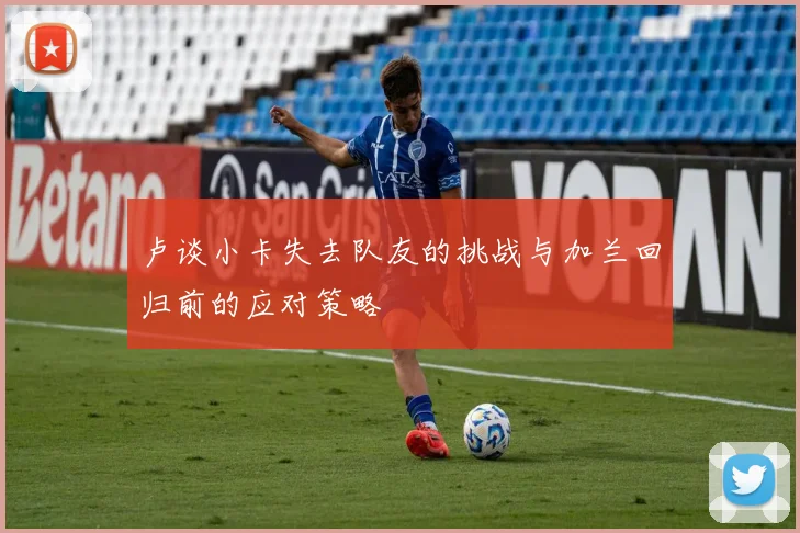 卢谈小卡失去队友的挑战与加兰回归前的应对策略