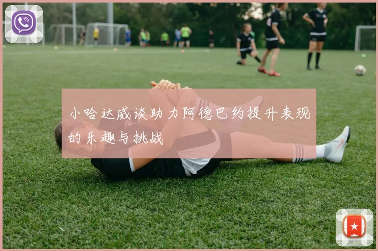 小哈达威谈助力阿德巴约提升表现的乐趣与挑战