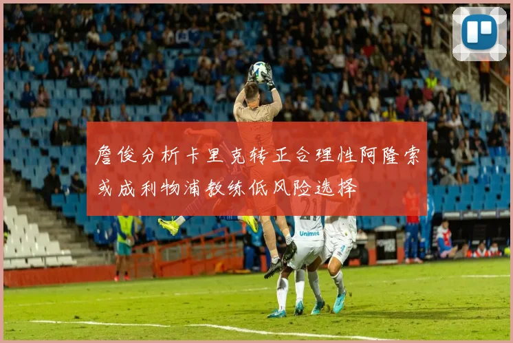 詹俊分析卡里克转正合理性阿隆索或成利物浦教练低风险选择
