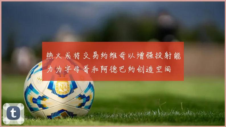 热火或将交易约维奇以增强投射能力为字母哥和阿德巴约创造空间