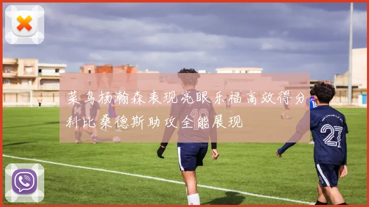 菜鸟杨瀚森表现亮眼乐福高效得分科比桑德斯助攻全能展现