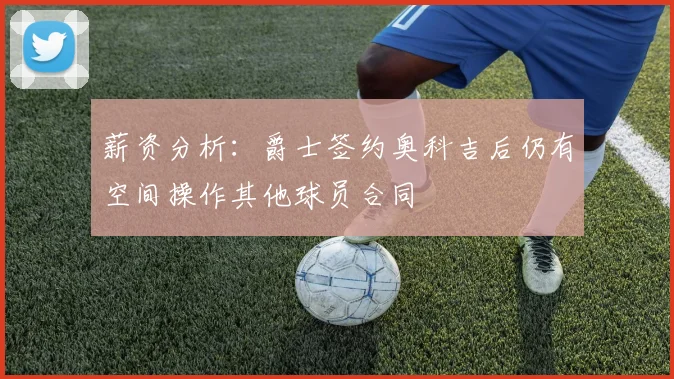 薪资分析：爵士签约奥科吉后仍有空间操作其他球员合同