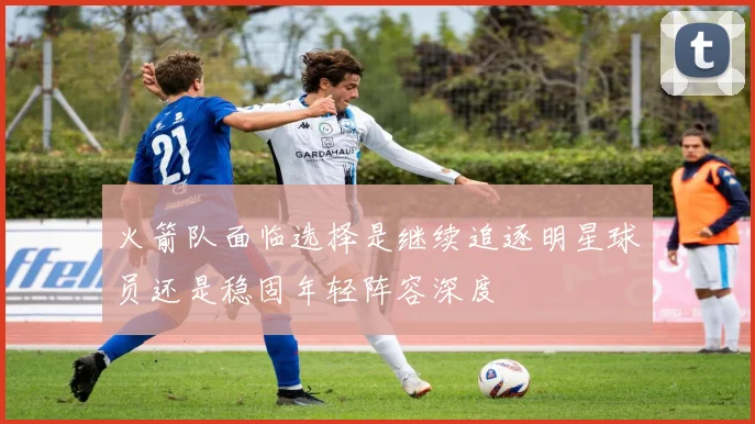火箭队面临选择是继续追逐明星球员还是稳固年轻阵容深度