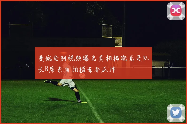 曼城告别视频曝光真相揭晓竟是队长B席亲自拍摄而非瓜帅