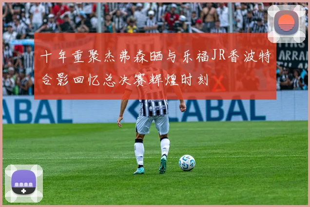 十年重聚杰弗森晒与乐福JR香波特合影回忆总决赛辉煌时刻
