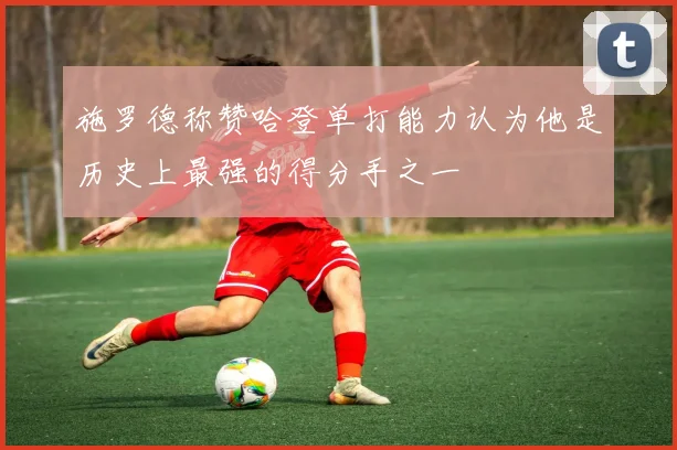 施罗德称赞哈登单打能力认为他是历史上最强的得分手之一