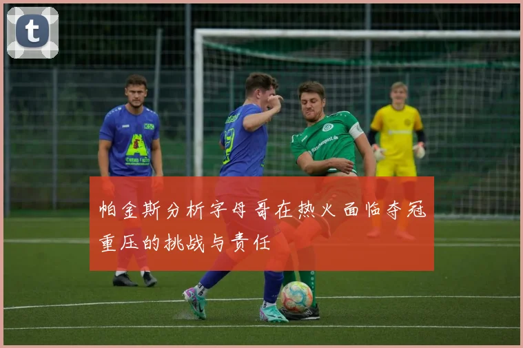 帕金斯分析字母哥在热火面临夺冠重压的挑战与责任