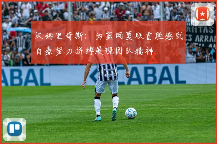 汉姆里奇斯：为篮网夏联首胜感到自豪努力拼搏展现团队精神