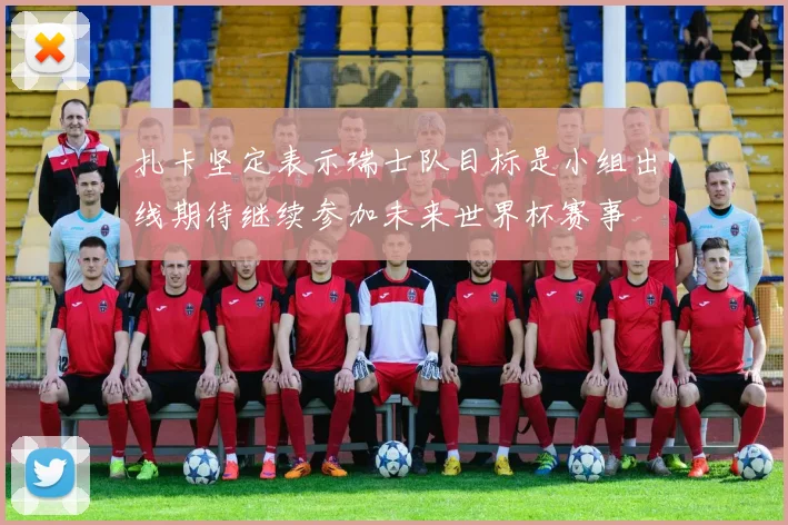 扎卡坚定表示瑞士队目标是小组出线期待继续参加未来世界杯赛事