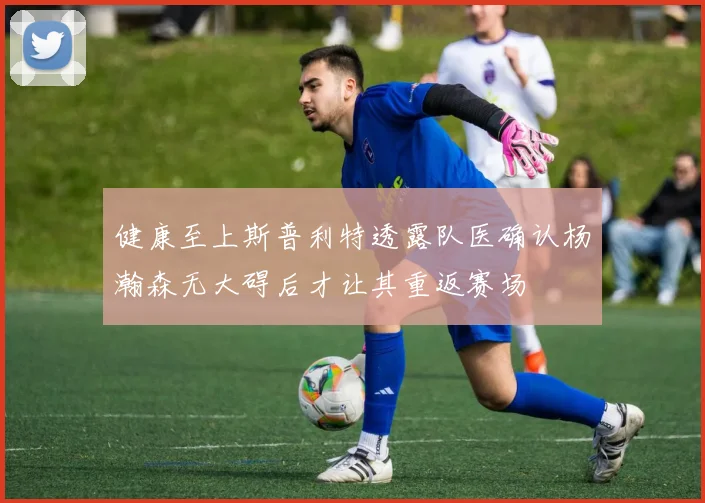 健康至上斯普利特透露队医确认杨瀚森无大碍后才让其重返赛场