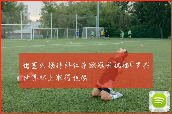 德塞利期待拜仁夺欧冠并祝福C罗在世界杯上取得佳绩