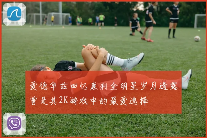 爱德华兹回忆康利全明星岁月透露曾是其2K游戏中的最爱选择