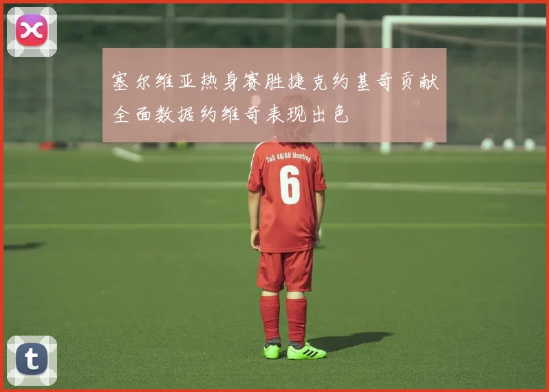 塞尔维亚热身赛胜捷克约基奇贡献全面数据约维奇表现出色