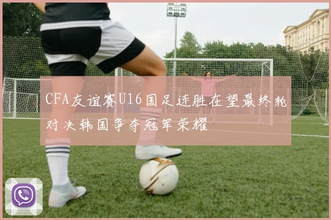 CFA友谊赛U16国足连胜在望最终轮对决韩国争夺冠军荣耀