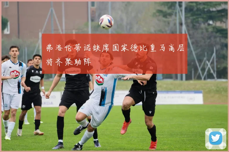 弗洛伦蒂诺缺席国家德比皇马高层将齐聚助阵