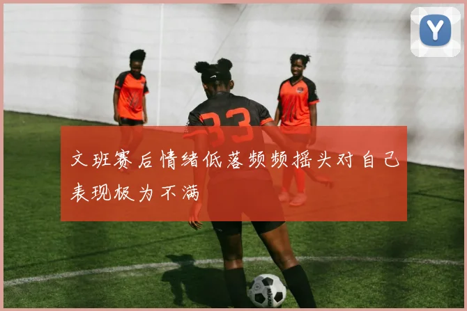 文班赛后情绪低落频频摇头对自己表现极为不满